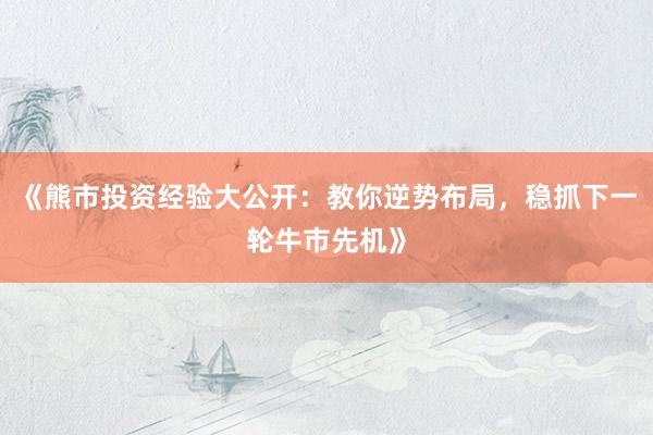 《熊市投资经验大公开：教你逆势布局，稳抓下一轮牛市先机》