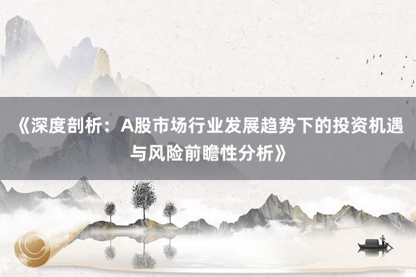 《深度剖析：A股市场行业发展趋势下的投资机遇与风险前瞻性分析》
