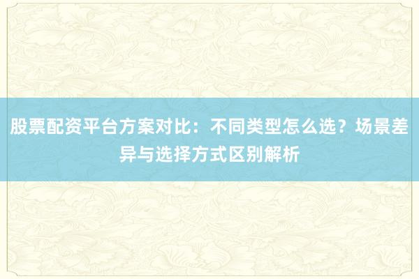 股票配资平台方案对比：不同类型怎么选？场景差异与选择方式区别解析