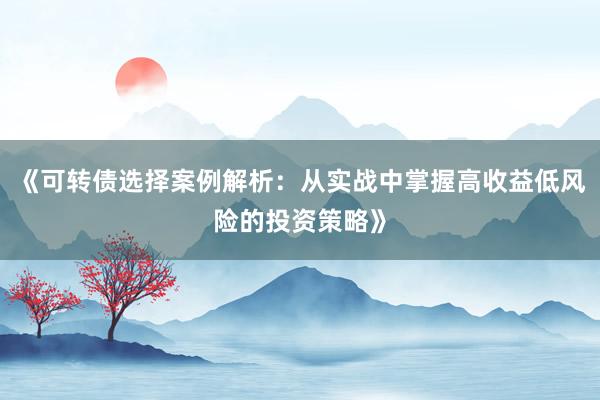 《可转债选择案例解析：从实战中掌握高收益低风险的投资策略》