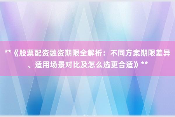 **《股票配资融资期限全解析：不同方案期限差异、适用场景对比及怎么选更合适》**