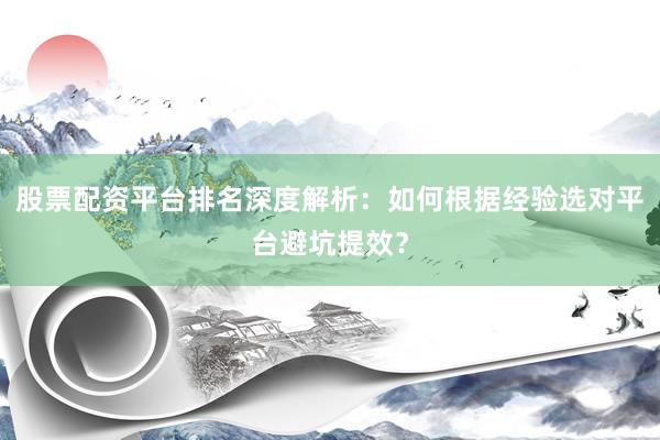 股票配资平台排名深度解析：如何根据经验选对平台避坑提效？