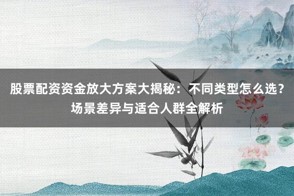 股票配资资金放大方案大揭秘：不同类型怎么选？场景差异与适合人群全解析