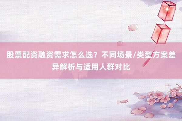 股票配资融资需求怎么选？不同场景/类型方案差异解析与适用人群对比