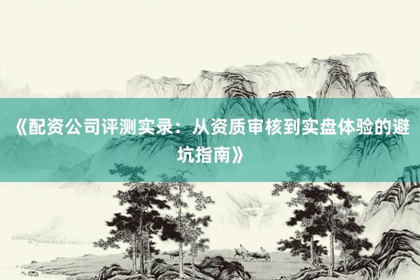 《配资公司评测实录：从资质审核到实盘体验的避坑指南》