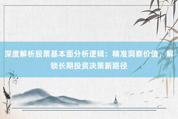 深度解析股票基本面分析逻辑：精准洞察价值，解锁长期投资决策新路径