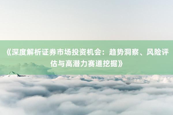 《深度解析证券市场投资机会:趋势洞察、风险评估与高潜力赛道挖掘》
