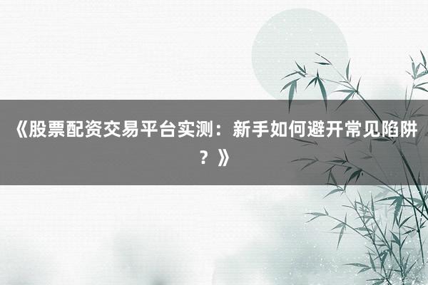 《股票配资交易平台实测：新手如何避开常见陷阱？》