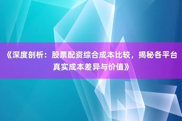 《深度剖析：股票配资综合成本比较，揭秘各平台真实成本差异与价值》