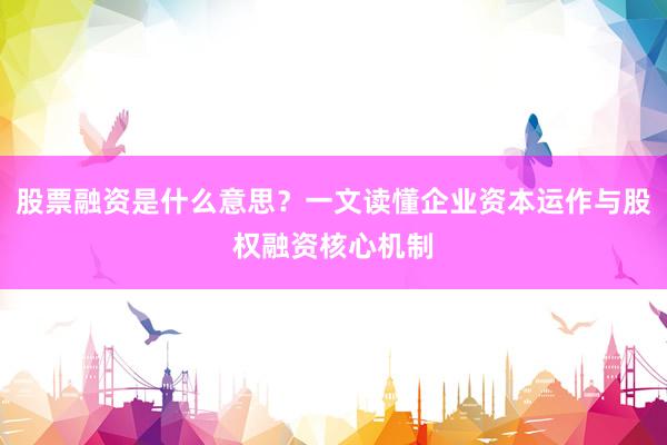 股票融资是什么意思？一文读懂企业资本运作与股权融资核心机制