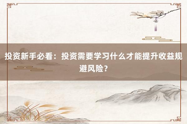 投资新手必看：投资需要学习什么才能提升收益规避风险？