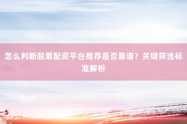 怎么判断股票配资平台推荐是否靠谱？关键筛选标准解析