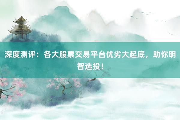 深度测评：各大股票交易平台优劣大起底，助你明智选投！